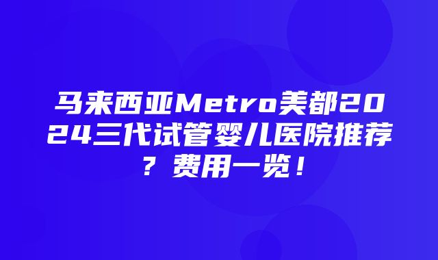 马来西亚Metro美都2024三代试管婴儿医院推荐？费用一览！