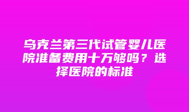 乌克兰第三代试管婴儿医院准备费用十万够吗？选择医院的标准