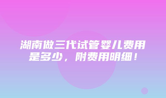 湖南做三代试管婴儿费用是多少，附费用明细！