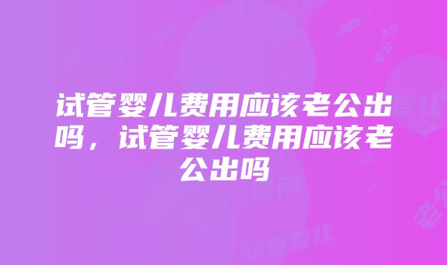 试管婴儿费用应该老公出吗，试管婴儿费用应该老公出吗