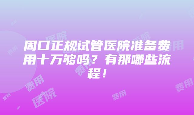 周口正规试管医院准备费用十万够吗？有那哪些流程！