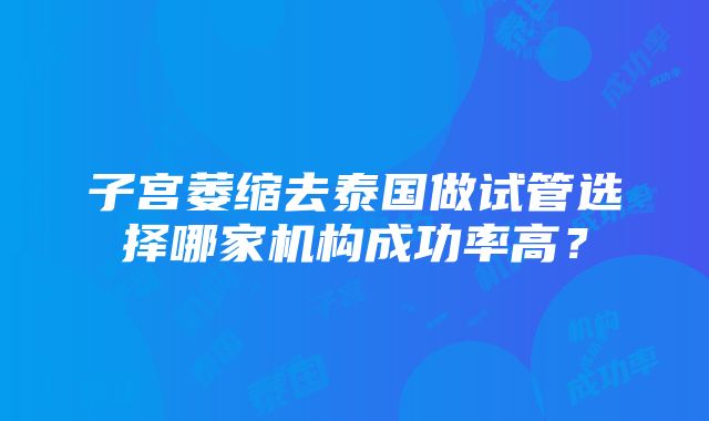 子宫萎缩去泰国做试管选择哪家机构成功率高？