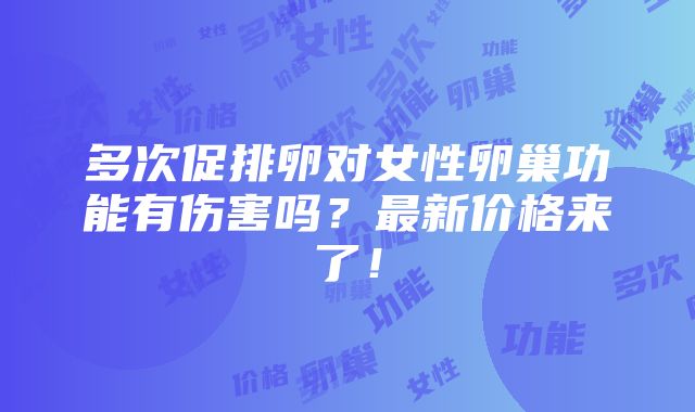 多次促排卵对女性卵巢功能有伤害吗？最新价格来了！