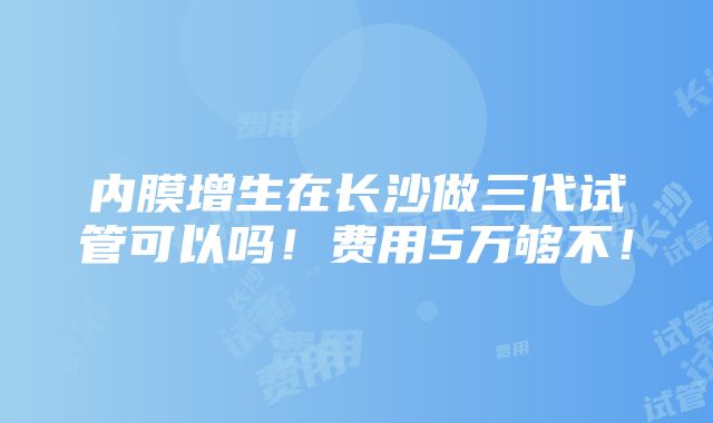 内膜增生在长沙做三代试管可以吗！费用5万够不！