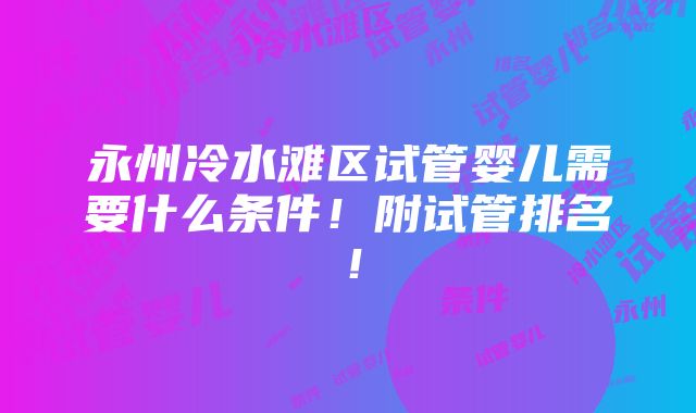 永州冷水滩区试管婴儿需要什么条件！附试管排名！