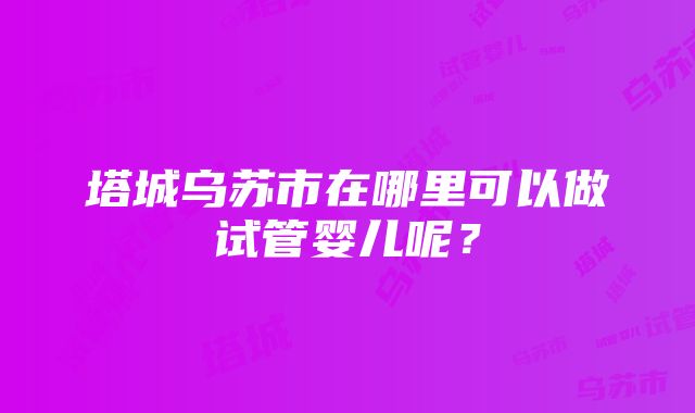 塔城乌苏市在哪里可以做试管婴儿呢？