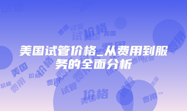 美国试管价格_从费用到服务的全面分析