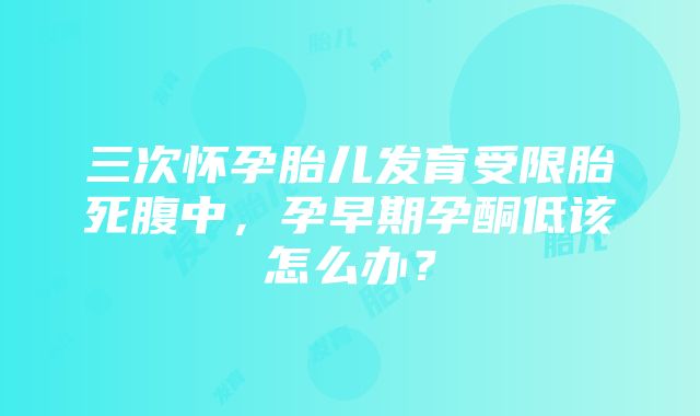 三次怀孕胎儿发育受限胎死腹中，孕早期孕酮低该怎么办？