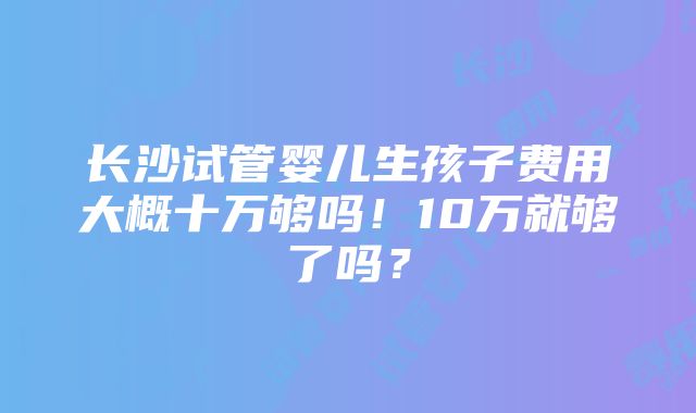 长沙试管婴儿生孩子费用大概十万够吗！10万就够了吗？