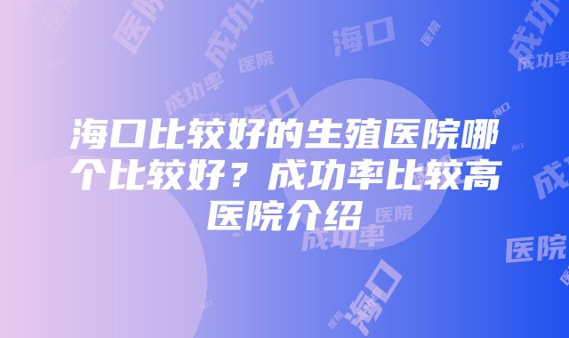 海口比较好的生殖医院哪个比较好？成功率比较高医院介绍