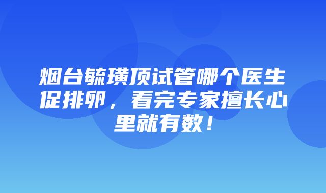 烟台毓璜顶试管哪个医生促排卵，看完专家擅长心里就有数！