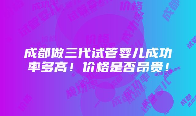 成都做三代试管婴儿成功率多高！价格是否昂贵！