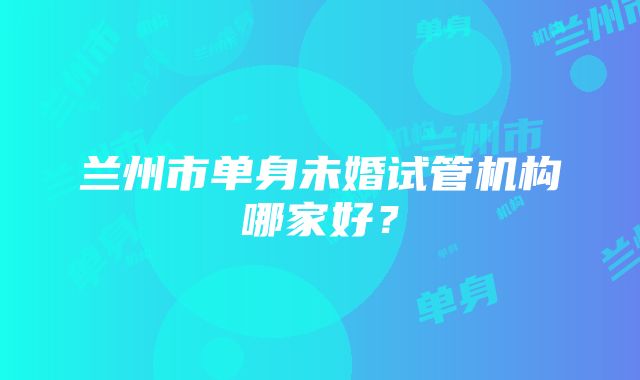 兰州市单身未婚试管机构哪家好？