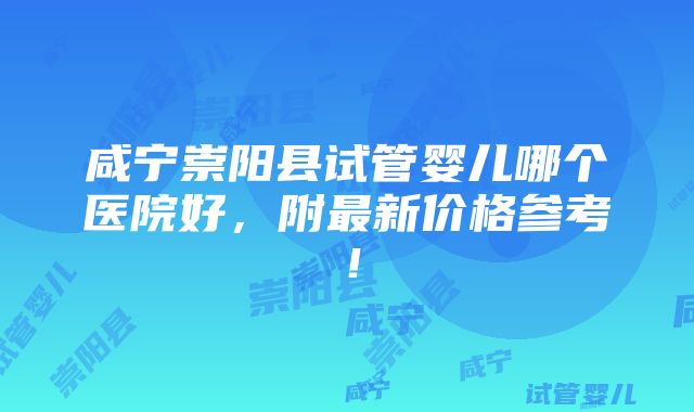 咸宁崇阳县试管婴儿哪个医院好，附最新价格参考！