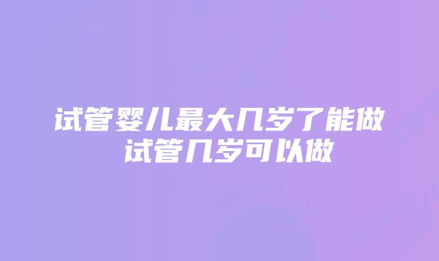 试管婴儿最大几岁了能做 试管几岁可以做