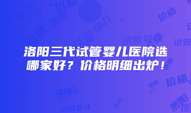 洛阳三代试管婴儿医院选哪家好？价格明细出炉！