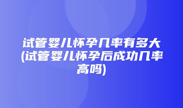 试管婴儿怀孕几率有多大(试管婴儿怀孕后成功几率高吗)