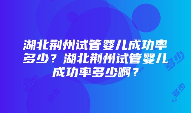 湖北荆州试管婴儿成功率多少？湖北荆州试管婴儿成功率多少啊？