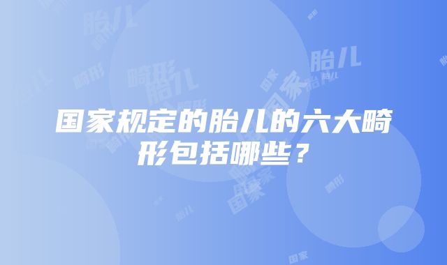 国家规定的胎儿的六大畸形包括哪些？