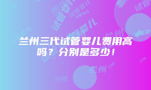 兰州三代试管婴儿费用高吗？分别是多少！