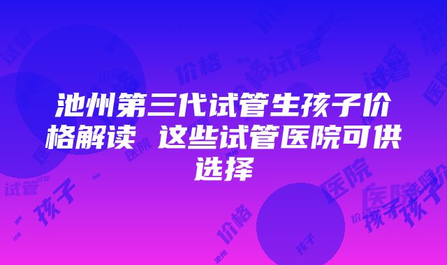 池州第三代试管生孩子价格解读 这些试管医院可供选择