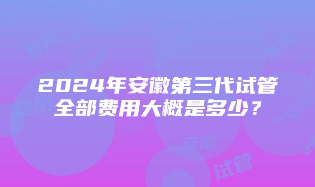 2024年安徽第三代试管全部费用大概是多少？