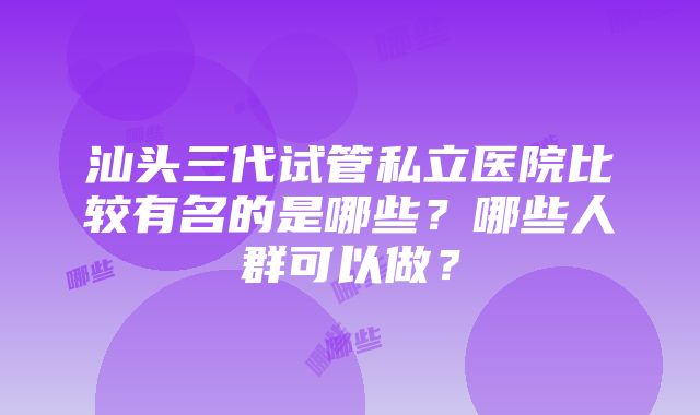 汕头三代试管私立医院比较有名的是哪些？哪些人群可以做？