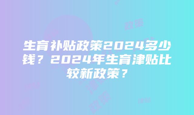 生育补贴政策2024多少钱？2024年生育津贴比较新政策？