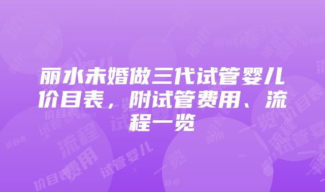 丽水未婚做三代试管婴儿价目表，附试管费用、流程一览