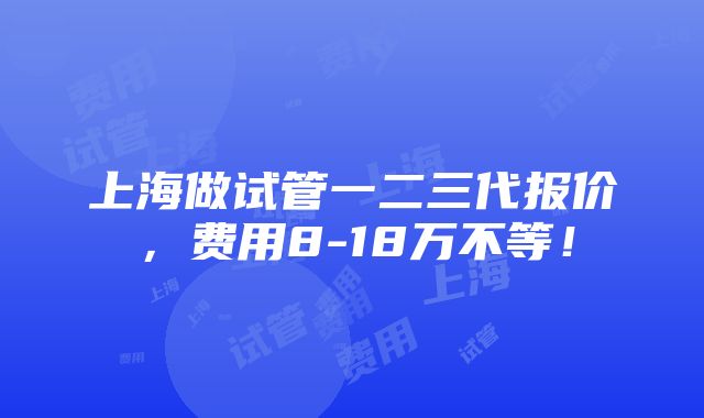 上海做试管一二三代报价，费用8-18万不等！