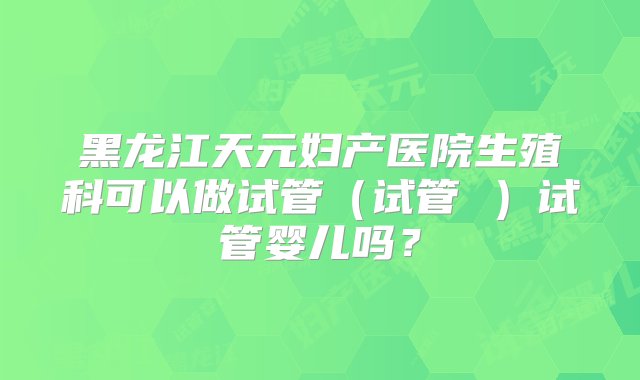 黑龙江天元妇产医院生殖科可以做试管（试管 ）试管婴儿吗？