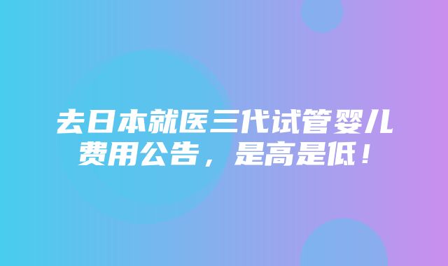 去日本就医三代试管婴儿费用公告，是高是低！