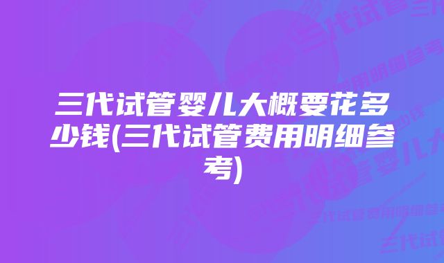 三代试管婴儿大概要花多少钱(三代试管费用明细参考)