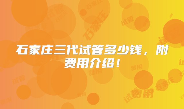 石家庄三代试管多少钱，附费用介绍！