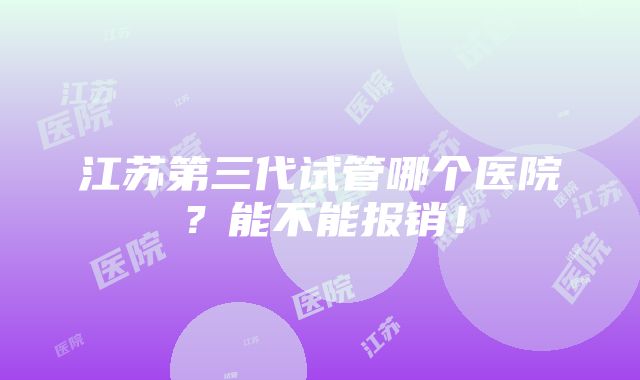 江苏第三代试管哪个医院？能不能报销！