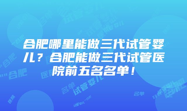 合肥哪里能做三代试管婴儿？合肥能做三代试管医院前五名名单！