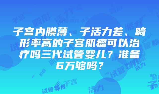 子宫内膜薄、子活力差、畸形率高的子宫肌瘤可以治疗吗三代试管婴儿？准备6万够吗？