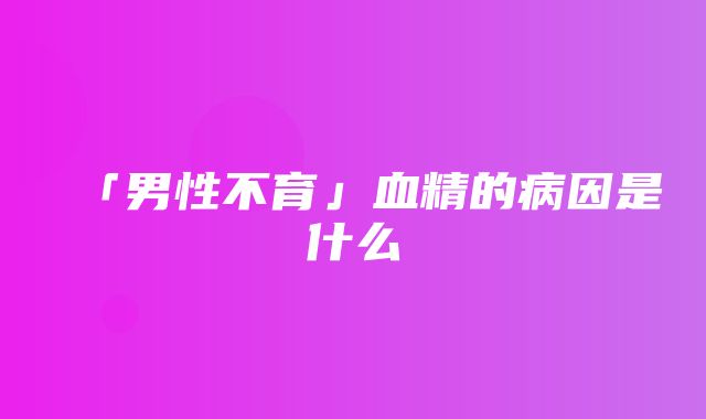 「男性不育」血精的病因是什么