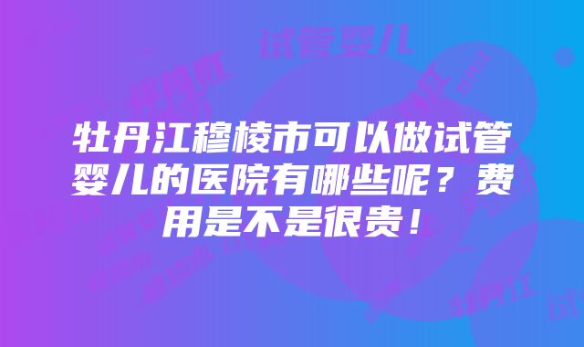 牡丹江穆棱市可以做试管婴儿的医院有哪些呢？费用是不是很贵！