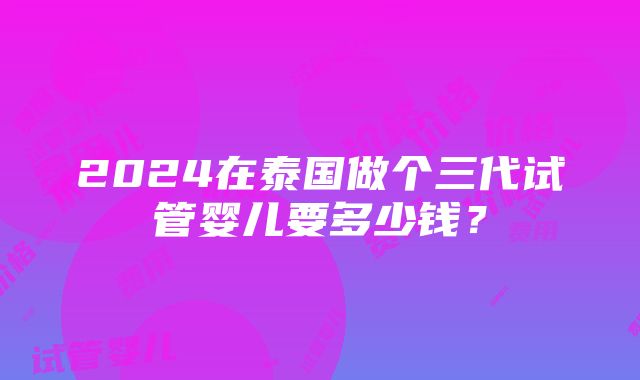 2024在泰国做个三代试管婴儿要多少钱？