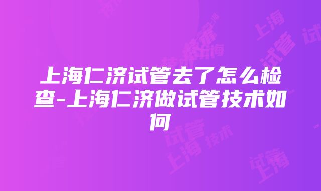 上海仁济试管去了怎么检查-上海仁济做试管技术如何