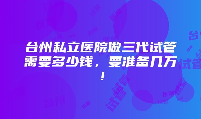 台州私立医院做三代试管需要多少钱，要准备几万！