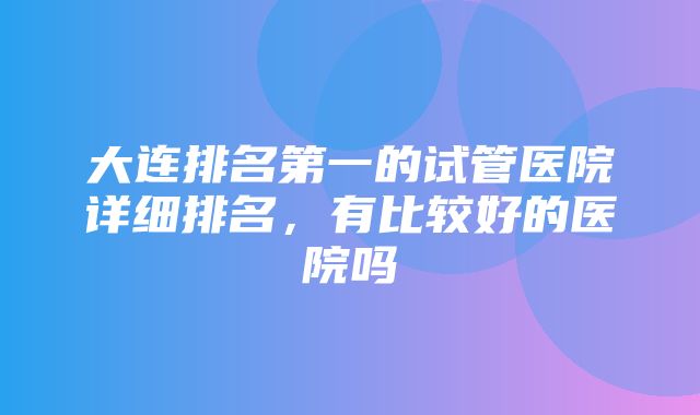 大连排名第一的试管医院详细排名，有比较好的医院吗