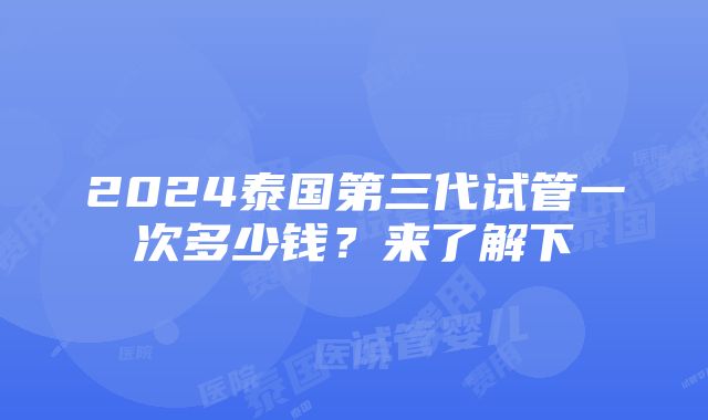 2024泰国第三代试管一次多少钱？来了解下