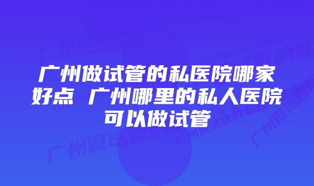 广州做试管的私医院哪家好点 广州哪里的私人医院可以做试管