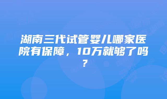 湖南三代试管婴儿哪家医院有保障，10万就够了吗？