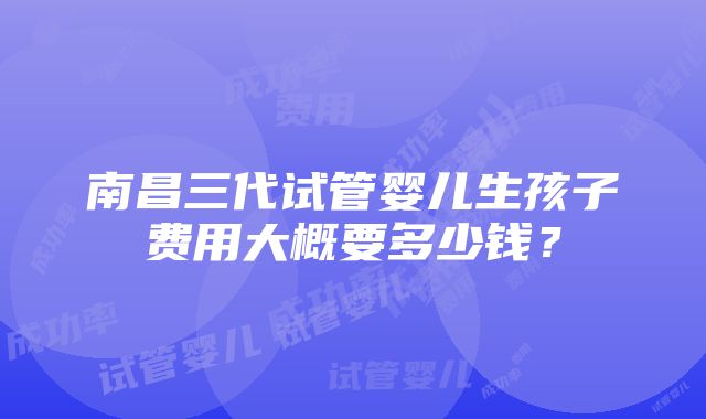 南昌三代试管婴儿生孩子费用大概要多少钱？