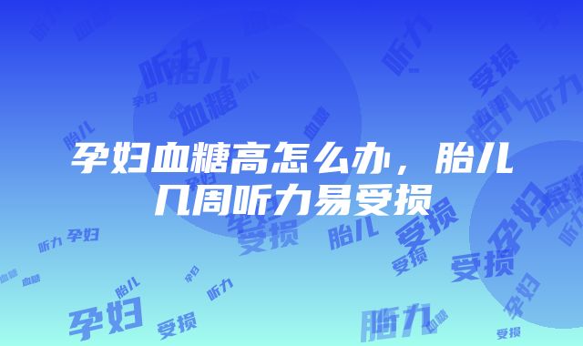 孕妇血糖高怎么办，胎儿几周听力易受损