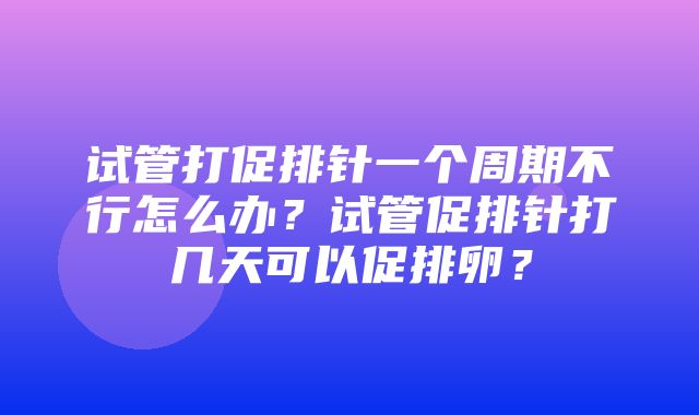 试管打促排针一个周期不行怎么办？试管促排针打几天可以促排卵？