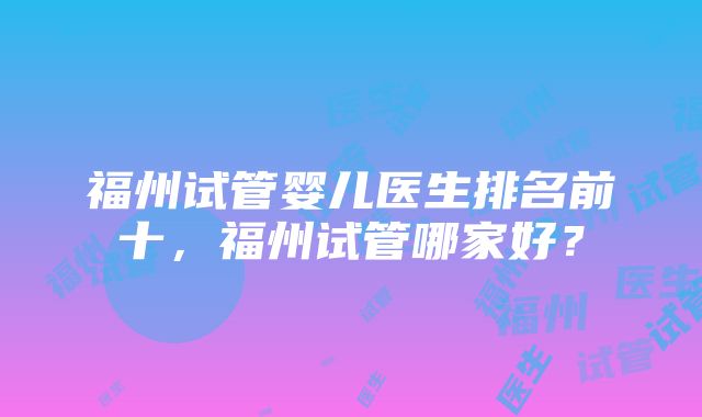 福州试管婴儿医生排名前十，福州试管哪家好？